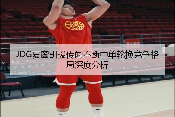 JDG夏窗引援传闻不断中单轮换竞争格局深度分析